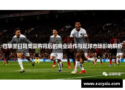 巴黎圣日耳曼豪购背后的商业运作与足球市场影响解析 巴黎圣日耳曼豪购背后的商业运作与足球市场影响解析